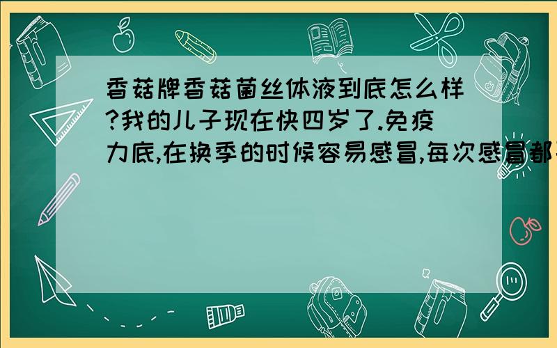 香菇牌香菇菌丝体液到底怎么样?我的儿子现在快四岁了.免疫力底,在换季的时候容易感冒,每次感冒都要去医院打点滴.精力跟不上.听别人说香菇牌香菇菌丝体液不错,小孩子喝了免疫力高.试