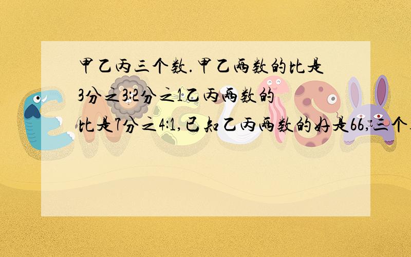 甲乙丙三个数.甲乙两数的比是3分之3:2分之1乙丙两数的比是7分之4:1,已知乙丙两数的好是66,三个数各是多少?