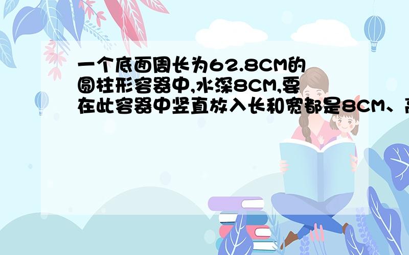 一个底面周长为62.8CM的圆柱形容器中,水深8CM,要在此容器中竖直放入长和宽都是8CM、高15CM的一块铁块（底