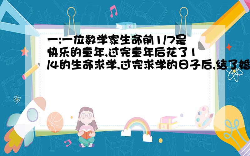 一:一位数学家生命前1/7是快乐的童年,过完童年后花了1/4的生命求学,过完求学的日子后,结了婚.结婚5年后,生了两个儿子,十分幸福,但他的孩子在世上的光阴只有他的一半,儿子死后,他在伤心