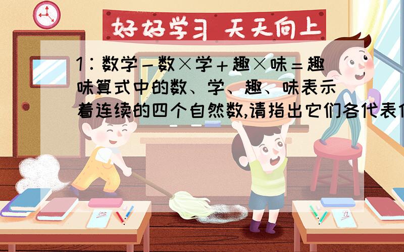 1∶数学－数×学＋趣×味＝趣味算式中的数、学、趣、味表示着连续的四个自然数,请指出它们各代表什么数字?2∶我＋们喜＋爱看＝数学式中的汉字表示1~9九个不同的汉字,并且知道等号左端