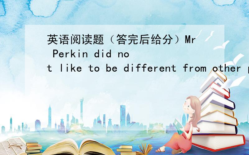 英语阅读题（答完后给分）Mr Perkin did not like to be different from other people ,so he always tired to wear thesame clothes,eat the same food ,and dio the samethings after work as others .One day Mr Perkin stood at the bus-stop.As he wat