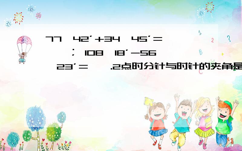 77°42’+34°45’=【】； 108°18’-56°23’=【】.2点时分针与时针的夹角是【】8点半时分针与时针的夹角是【】