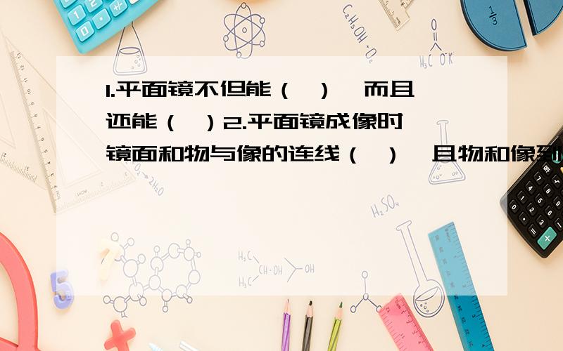 1.平面镜不但能（ ）,而且还能（ ）2.平面镜成像时,镜面和物与像的连线（ ）,且物和像到平面镜的距离（ ）,像和物体的（ ）相等.由此可知,像和物体关于（ ）对称3.平面镜所成的像是一个