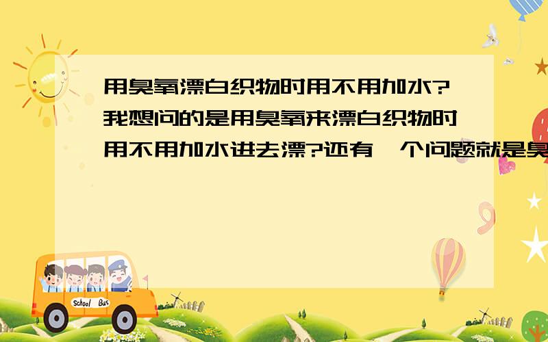 用臭氧漂白织物时用不用加水?我想问的是用臭氧来漂白织物时用不用加水进去漂?还有一个问题就是臭氧能不能把染有颜色的布漂成白色的?