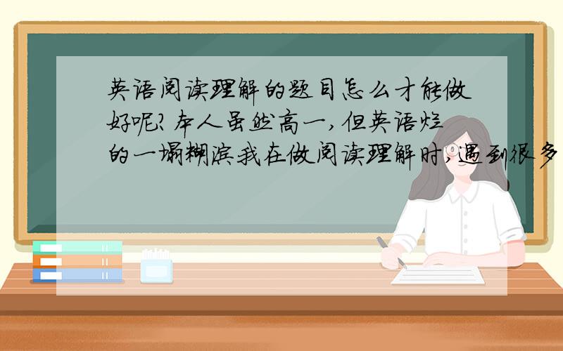 英语阅读理解的题目怎么才能做好呢?本人虽然高一,但英语烂的一塌糊涂我在做阅读理解时,遇到很多不懂的单词,我问同学怎么做类似的题,他们都说经过上下文猜出,可是一段文章,有几乎一半