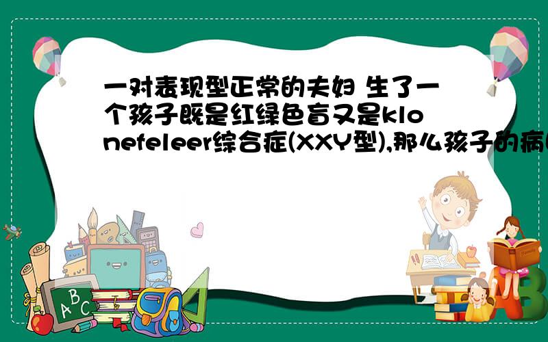 一对表现型正常的夫妇 生了一个孩子既是红绿色盲又是klonefeleer综合症(XXY型),那么孩子的病因（ ）A 与母亲有关B 与父亲有关C 与父亲和母亲均关D 无法判断