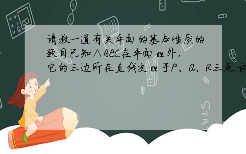 请教一道有关平面的基本性质的题目已知△ABC在平面α外,它的三边所在直线交α于P、Q、R三点.求证：P、Q、R三点共线.（抱歉,没有图）