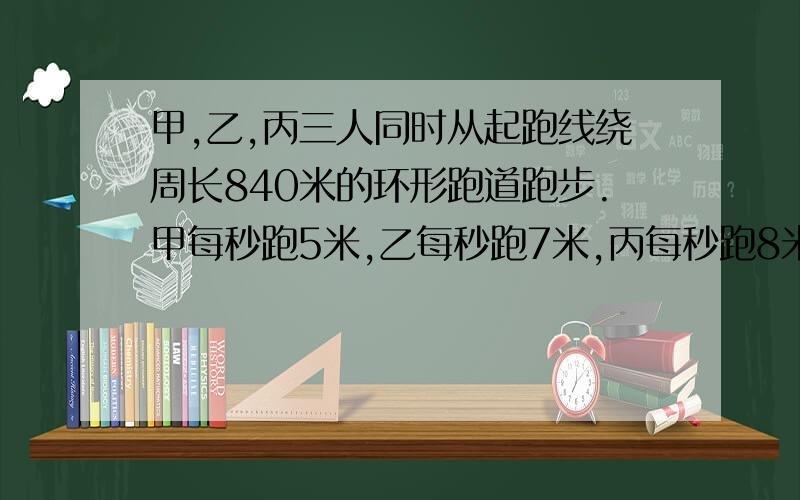 甲,乙,丙三人同时从起跑线绕周长840米的环形跑道跑步.甲每秒跑5米,乙每秒跑7米,丙每秒跑8米.多少秒后三人第一次同时相遇在起跑线处?