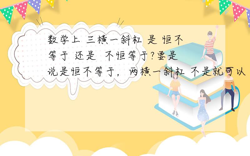 数学上 三横一斜杠 是 恒不等于 还是  不恒等于?要是说是恒不等于，两横一斜杠 不是就可以了吗，何必多次一举？有权威人士解答吗?