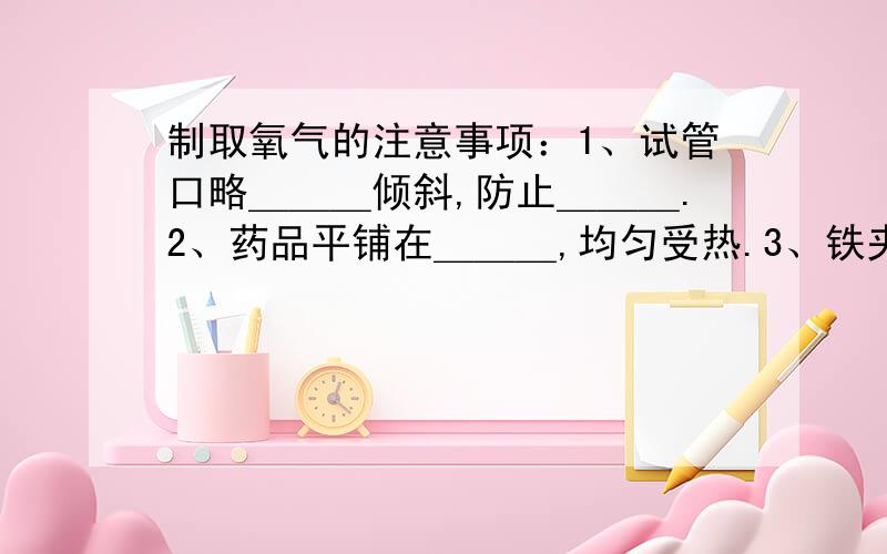 制取氧气的注意事项：1、试管口略＿＿＿倾斜,防止＿＿＿.2、药品平铺在＿＿＿,均匀受热.3、铁夹夹在＿＿＿处.4、导管应稍露出橡皮塞,便于气体排出.5、试管口应放＿＿＿,防止＿＿＿.6、