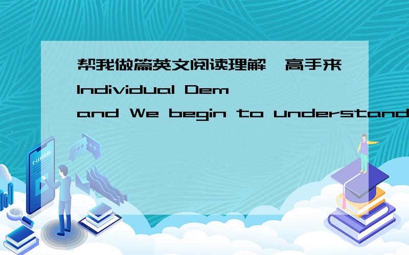 帮我做篇英文阅读理解,高手来Individual Demand We begin to understand how market forces work by looking more closely at the behavior of a single market participant. Let us start with Tom, a freshman at Clearview College. Tom is experiencin