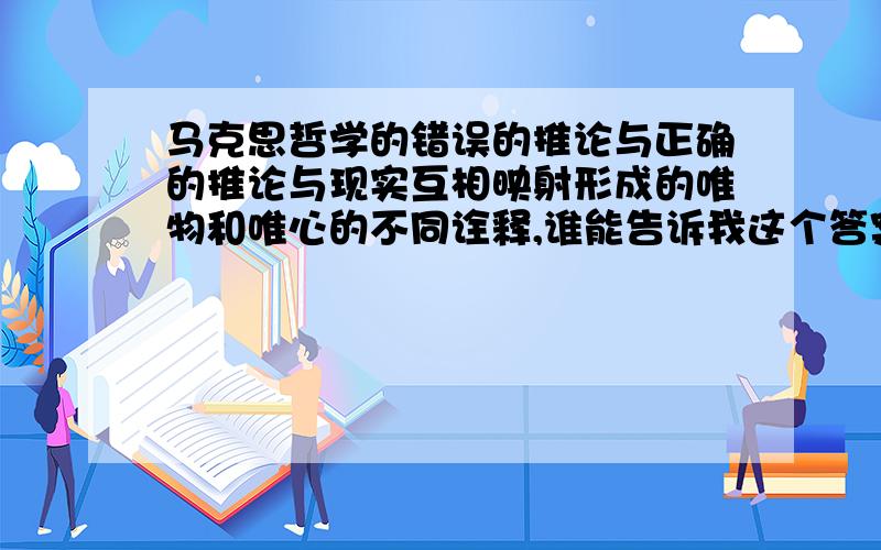 马克思哲学的错误的推论与正确的推论与现实互相映射形成的唯物和唯心的不同诠释,谁能告诉我这个答案?随便说说,答案的正确性不重要!