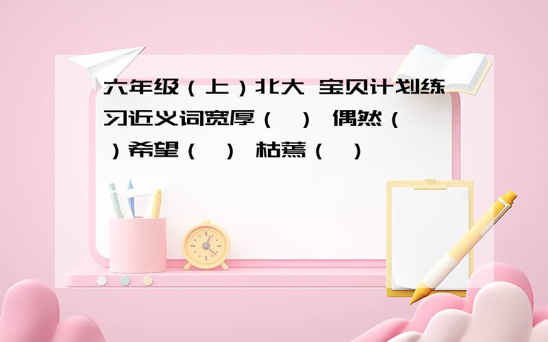 六年级（上）北大 宝贝计划练习近义词宽厚（ ） 偶然（ ）希望（ ） 枯蔫（ ）