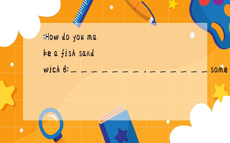 :How do you make a fish sandwich B:_______ ,______some relish on a slice of bread.A:_______ _______ relish?B:About a _______._______ ,______ _____ some tomatoes.A:______ _______ tomatoes.B:About two tomatoes.______,_______some lettuce and the fish sl