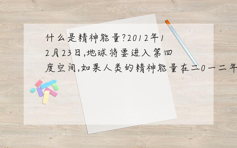 什么是精神能量?2012年12月23日,地球将要进入第四度空间,如果人类的精神能量在二0一二年尚未提高地话,地球将无法进入第四度空间,而冲出它应循的轨道,引起爆炸,而人类将全部消失在宇宙中