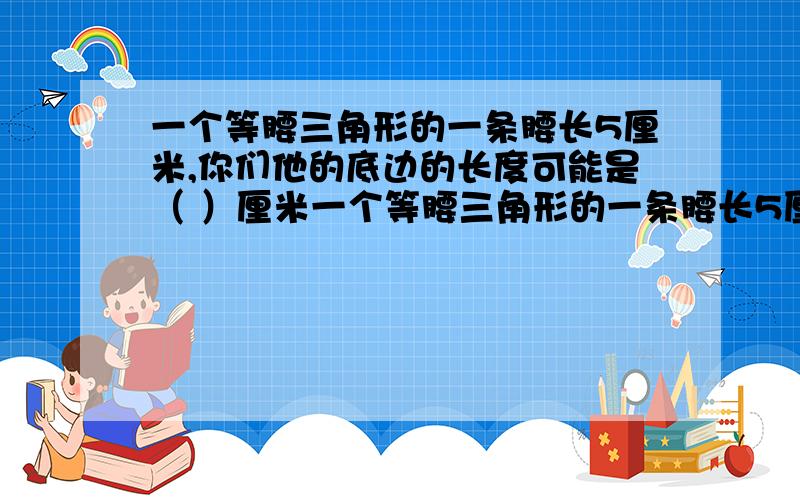 一个等腰三角形的一条腰长5厘米,你们他的底边的长度可能是（ ）厘米一个等腰三角形的一条腰长5厘米,你们他的底边的长度可能是( )厘米