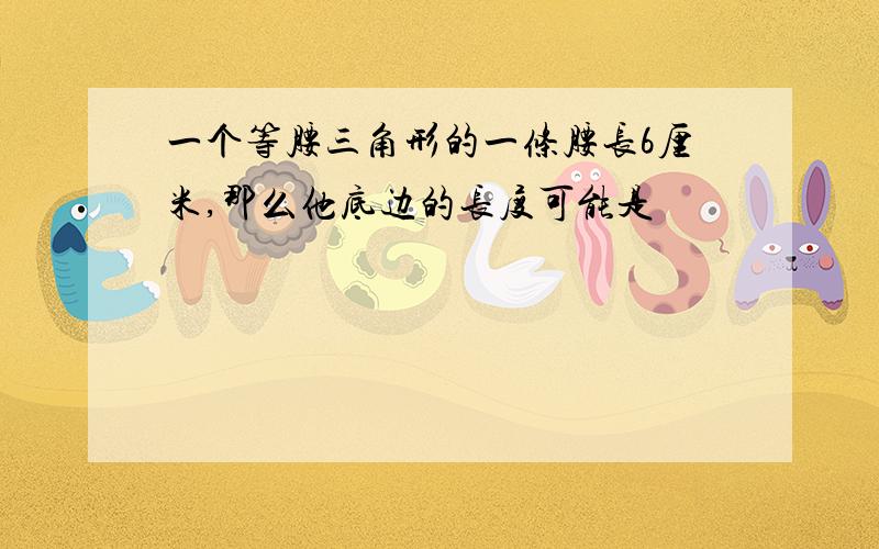 一个等腰三角形的一条腰长6厘米,那么他底边的长度可能是