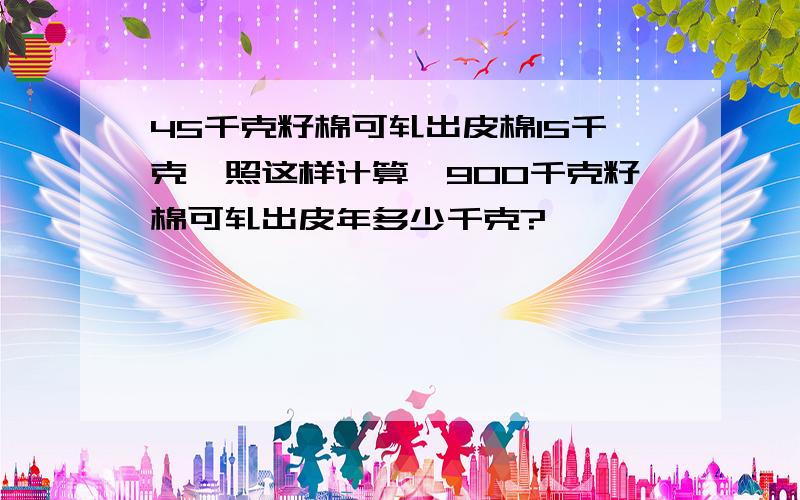 45千克籽棉可轧出皮棉15千克,照这样计算,900千克籽棉可轧出皮年多少千克?