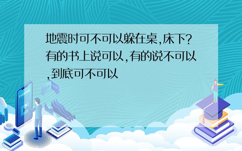 地震时可不可以躲在桌,床下?有的书上说可以,有的说不可以,到底可不可以