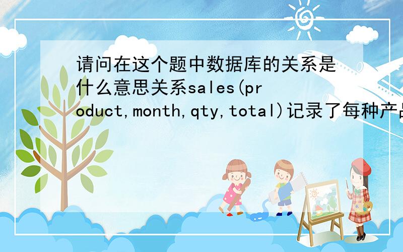 请问在这个题中数据库的关系是什么意思关系sales(product,month,qty,total)记录了每种产品每月的销售数量(qty)和利润（profit）.下面是表的示例:Product month qty profit Sardines April 16 40 Sardines May 14 35 Sard