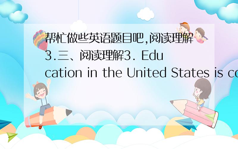 帮忙做些英语题目吧,阅读理解3.三、阅读理解3. Education in the United States is compulsory for children up to about the age of sixteen. Most young people stay in school longer than that . Most graduates continue their education at a