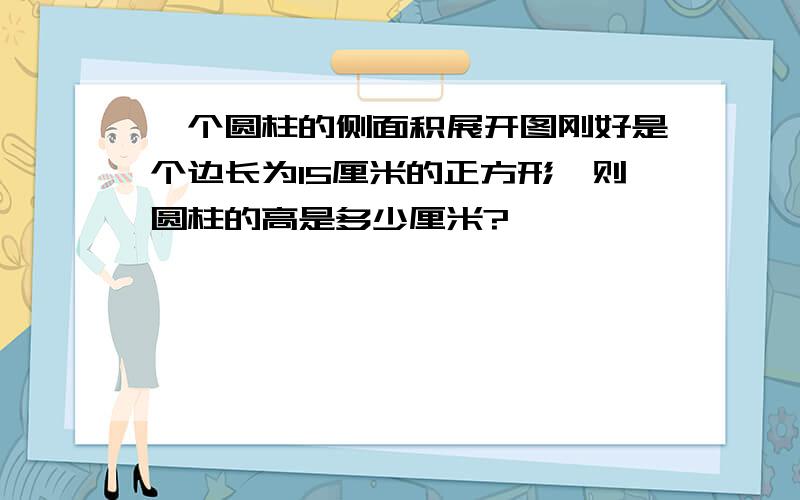 一个圆柱的侧面积展开图刚好是个边长为15厘米的正方形,则圆柱的高是多少厘米?