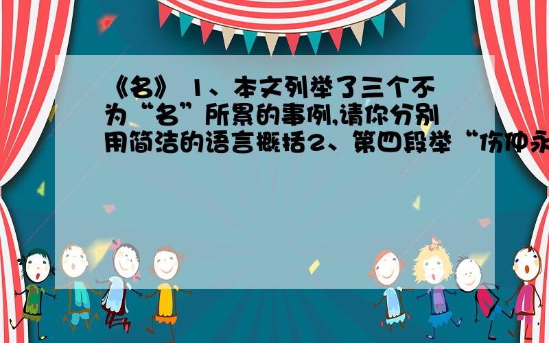 《名》 1、本文列举了三个不为“名”所累的事例,请你分别用简洁的语言概括2、第四段举“伤仲永”的事例有何用意?3、文章第七段第九段分别运用什么论证方法?有何作用?4、请在为本文补