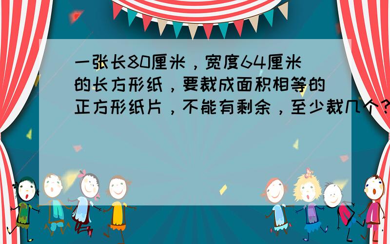 一张长80厘米，宽度64厘米的长方形纸，要裁成面积相等的正方形纸片，不能有剩余，至少裁几个？一个长方形的长宽高的厘米数都是合数，积是480平方厘米，求这个长方形的周长。