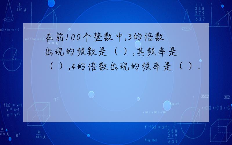 在前100个整数中,3的倍数出现的频数是（ ）,其频率是（ ）,4的倍数出现的频率是（ ）.