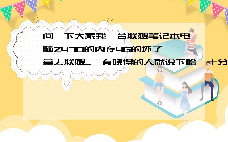 问一下大家我一台联想笔记本电脑Z470的内存4G的坏了,拿去联想...　有晓得的人就说下哈,十分感谢你们了蓬9