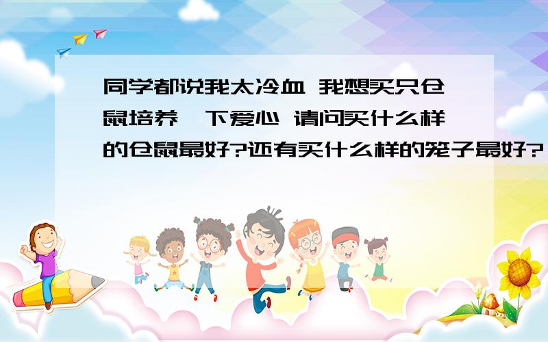 同学都说我太冷血 我想买只仓鼠培养一下爱心 请问买什么样的仓鼠最好?还有买什么样的笼子最好?（水瓶不漏水的 ..长得可爱点的..面积大点的..） 我想养两只..不考虑价格 各位仓鼠达人帮