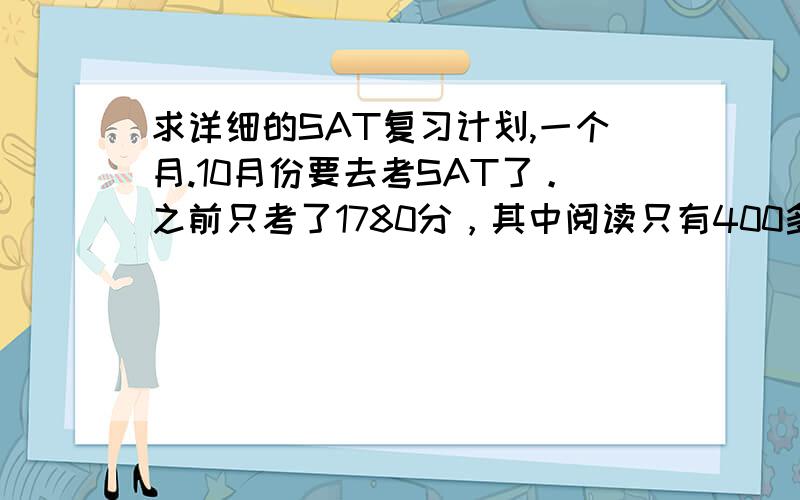 求详细的SAT复习计划,一个月.10月份要去考SAT了。之前只考了1780分，其中阅读只有400多分、语法500多、数学700多。求详细到每天的复习计划。关乎到背单词以及各个部分最有用的复习方法。