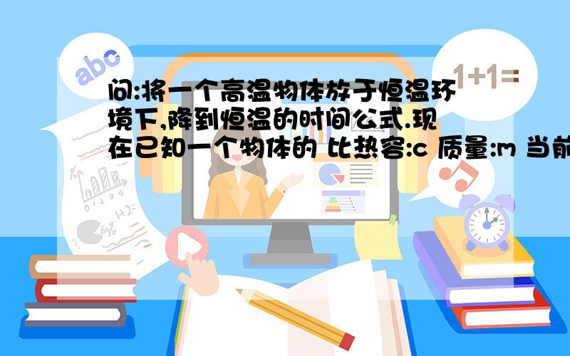 问:将一个高温物体放于恒温环境下,降到恒温的时间公式.现在已知一个物体的 比热容:c 质量:m 当前物体温度:t0 外界恒温温度:t.想要知道这个物体多长时间能降到或则接近外界温度t.可能是提