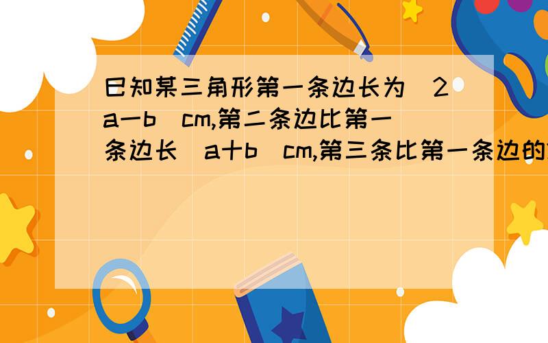 巳知某三角形第一条边长为(2a一b)cm,第二条边比第一条边长(a十b)cm,第三条比第一条边的2倍少(a一b)cm,求这个三角形的周长.