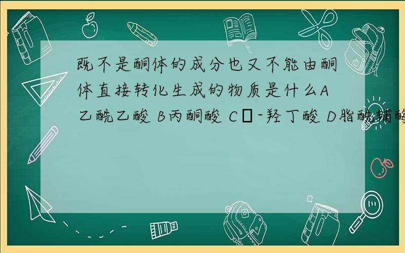 既不是酮体的成分也又不能由酮体直接转化生成的物质是什么A乙酰乙酸 B丙酮酸 Cβ-羟丁酸 D脂酰辅酶A E丙酮