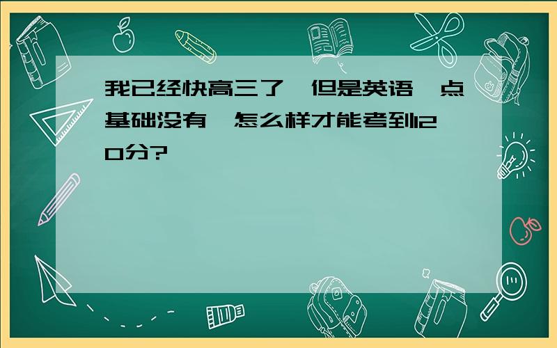 我已经快高三了,但是英语一点基础没有,怎么样才能考到120分?