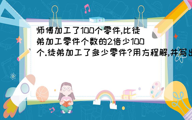 师傅加工了100个零件,比徒弟加工零件个数的2倍少100个.徒弟加工了多少零件?用方程解,并写出过程.