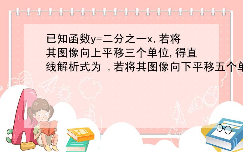 已知函数y=二分之一x,若将其图像向上平移三个单位,得直线解析式为 ,若将其图像向下平移五个单位（同上