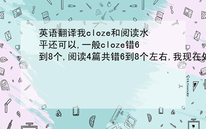 英语翻译我cloze和阅读水平还可以,一般cloze错6到8个,阅读4篇共错6到8个左右,我现在处于什么水平?因为我刚开始复习所以不是很有概念.翻译我觉得是个难点,关键是很多单词不认识,即使背过许