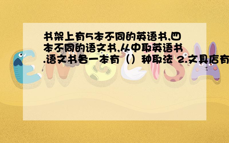 书架上有5本不同的英语书,四本不同的语文书,从中取英语书.语文书各一本有（）种取法 2.文具店有3种钢笔4种中性笔,小明要买一支笔,有（）种不同的买法；如果他要买一支钢笔和一支中性