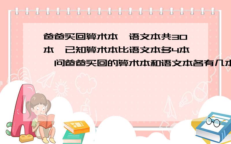 爸爸买回算术本、语文本共30本,已知算术本比语文本多4本,问爸爸买回的算术本和语文本各有几本?