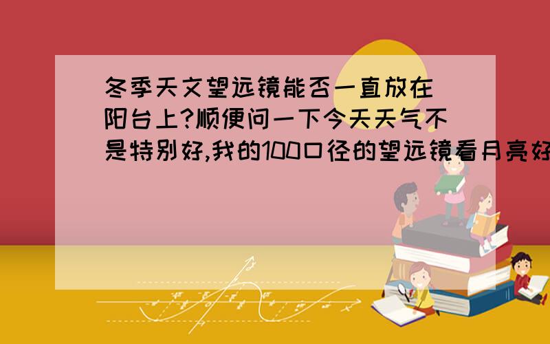 冬季天文望远镜能否一直放在 阳台上?顺便问一下今天天气不是特别好,我的100口径的望远镜看月亮好像一直很模糊,是怎么一回事?是 刚买的东西3000多吧，博冠的。