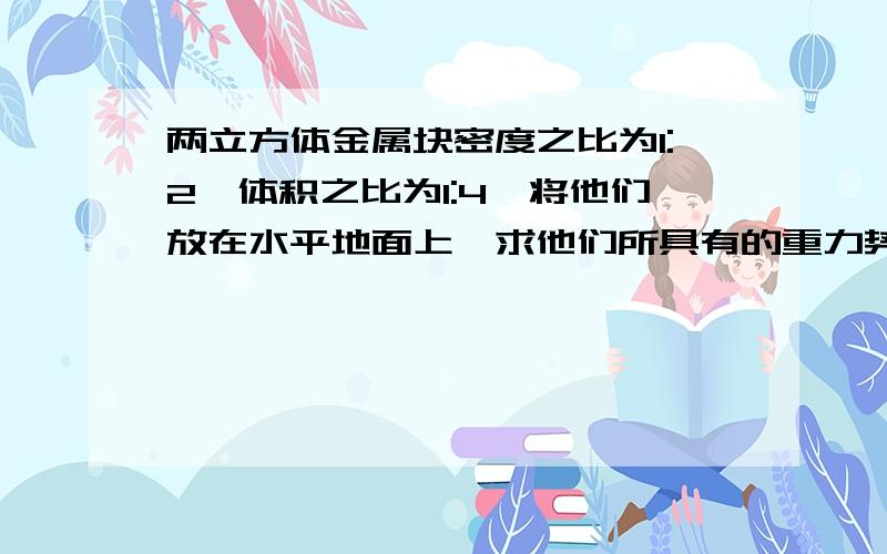 两立方体金属块密度之比为1:2,体积之比为1:4,将他们放在水平地面上,求他们所具有的重力势能之比比值求的出