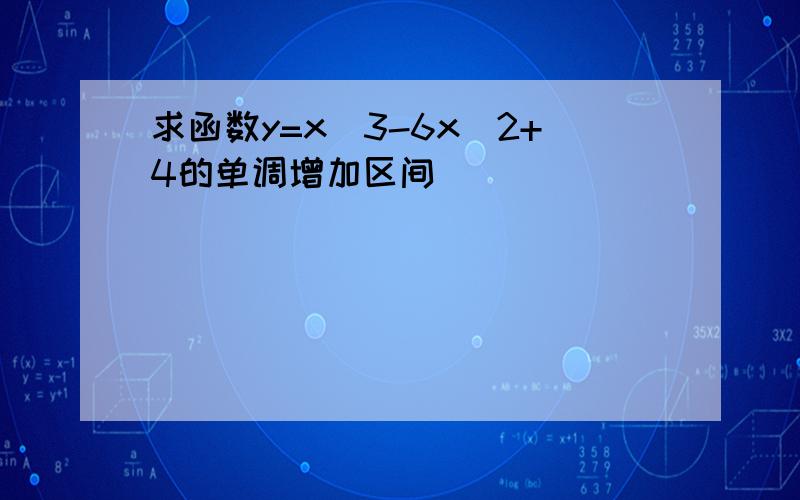 求函数y=x^3-6x^2+4的单调增加区间