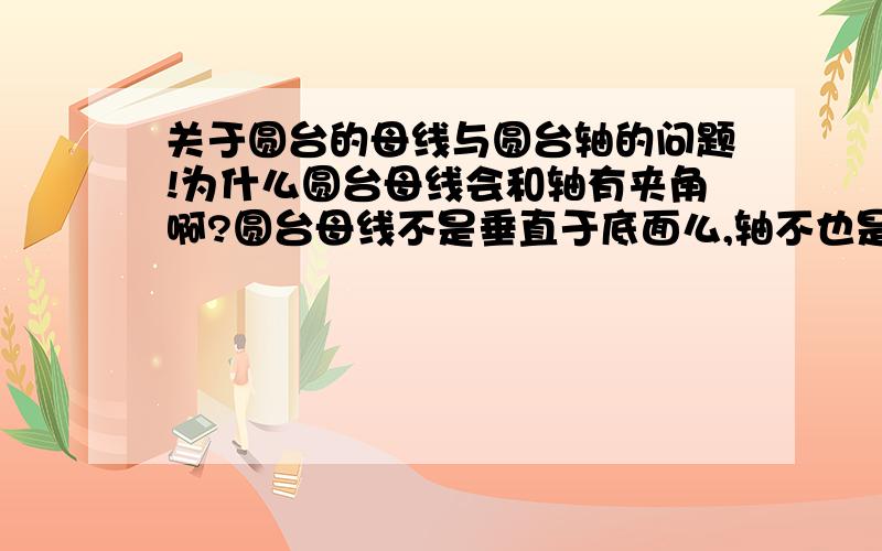 关于圆台的母线与圆台轴的问题!为什么圆台母线会和轴有夹角啊?圆台母线不是垂直于底面么,轴不也是垂直于底面么,所以应该是平行的不会有夹角啊?