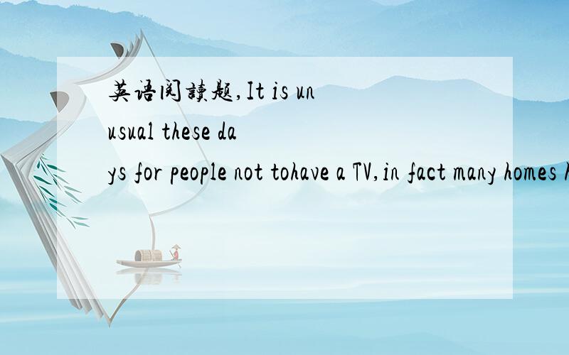 英语阅读题,It is unusual these days for people not tohave a TV,in fact many homes have two or three.However,more and more peopleare choosing to live without TV.The number of homes without a television inthe UKhas been growing steadily for over 1