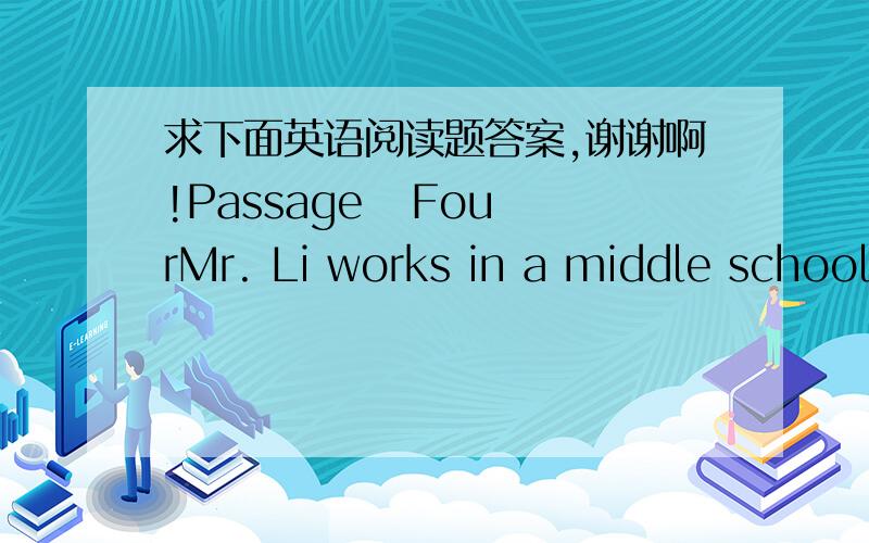 求下面英语阅读题答案,谢谢啊!Passage   FourMr. Li works in a middle school. He teaches his students art. He changes his clothes as soon as they are dirty and always keeps them clean and tidy.There’s a garden between the school and his h