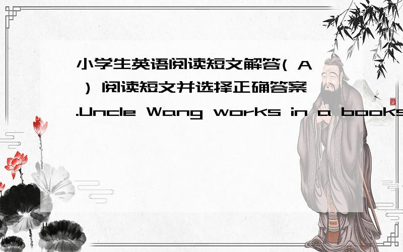 小学生英语阅读短文解答( A ) 阅读短文并选择正确答案.Uncle Wang works in a bookshop in the middle of thecity.The shop is not farfrom his home.It is about one kilometreaway.So Uncle Wang seldom goes to work by bus.He usually goes t