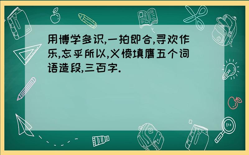 用博学多识,一拍即合,寻欢作乐,忘乎所以,义愤填膺五个词语造段,三百字.